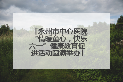 永州市中心医院“情暖童心，快乐六一”健康教育促进活动圆满举办