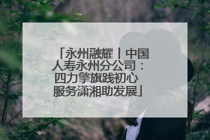 永州融耀丨中国人寿永州分公司：四力擎旗践初心 服务潇湘助发展
