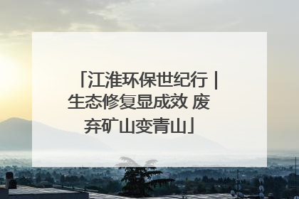 江淮环保世纪行｜生态修复显成效 废弃矿山变青山