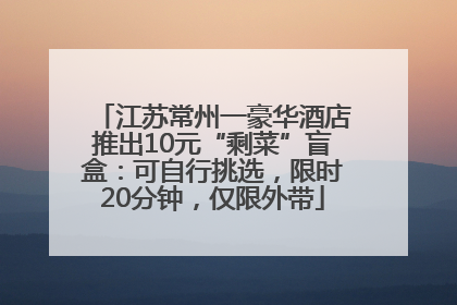江苏常州一豪华酒店推出10元“剩菜”盲盒：可自行挑选，限时20分钟，仅限外带