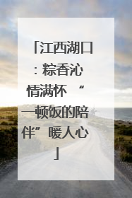 江西湖口：粽香沁 情满怀 “一顿饭的陪伴”暖人心