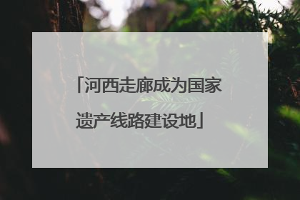河西走廊成为国家遗产线路建设地