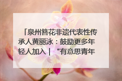 泉州簪花非遗代表性传承人黄丽泳：鼓励更多年轻人加入｜“有意思青年”高校公益计划