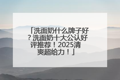 洗面奶什么牌子好？洗面奶十大公认好评推荐！2025清爽超给力！