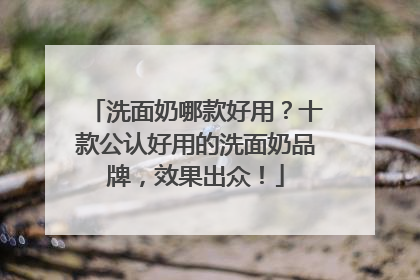 洗面奶哪款好用？十款公认好用的洗面奶品牌，效果出众！