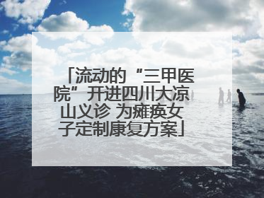流动的“三甲医院”开进四川大凉山义诊 为瘫痪女子定制康复方案