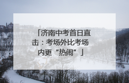 济南中考首日直击：考场外比考场内更“热闹”