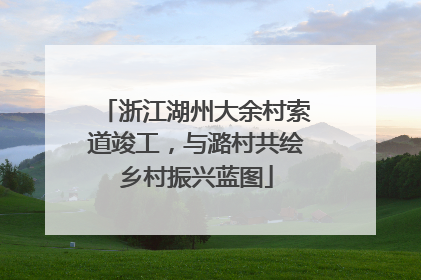 浙江湖州大余村索道竣工，与潞村共绘乡村振兴蓝图