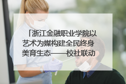 浙江金融职业学院以艺术为媒构建全民终身美育生态——校社联动共谱美育新篇章