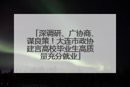 深调研、广协商、谋良策！大连市政协建言高校毕业生高质量充分就业