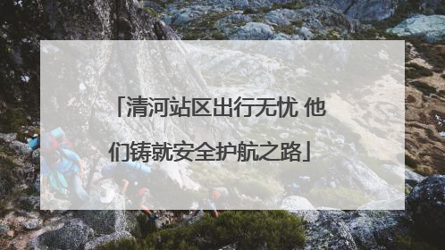 清河站区出行无忧 他们铸就安全护航之路