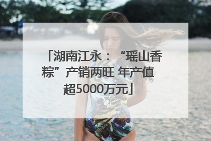 湖南江永：“瑶山香粽”产销两旺 年产值超5000万元