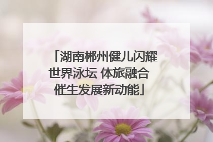 湖南郴州健儿闪耀世界泳坛 体旅融合催生发展新动能