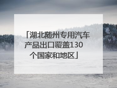 湖北随州专用汽车产品出口覆盖130个国家和地区