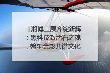 湘博三展齐绽新辉：黑科技激活石之魂，翰墨金影共谱文化遗产日华章