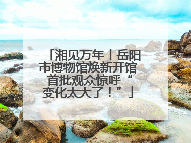 湘见万年丨岳阳市博物馆焕新开馆 首批观众惊呼“变化太大了！”