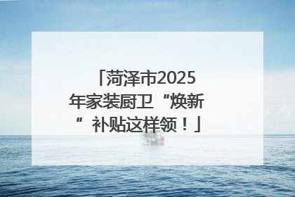 菏泽市2025年家装厨卫“焕新”补贴这样领！