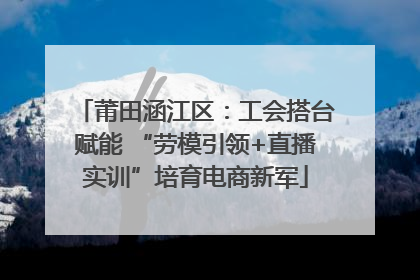 莆田涵江区：工会搭台赋能 “劳模引领+直播实训”培育电商新军