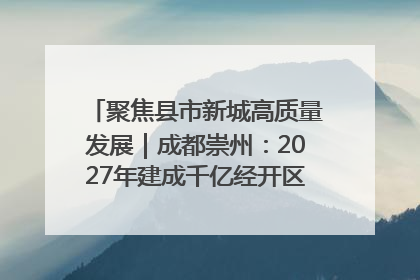 聚焦县市新城高质量发展｜成都崇州：2027年建成千亿经开区、2029年GDP突破750亿元