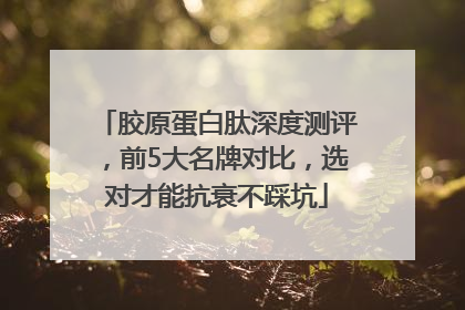 胶原蛋白肽深度测评，前5大名牌对比，选对才能抗衰不踩坑