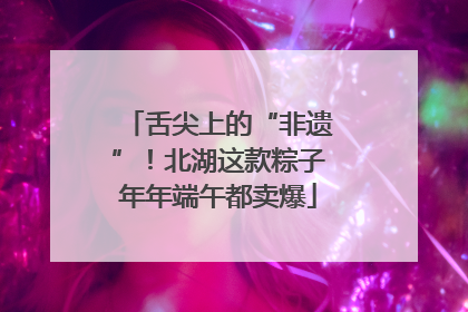舌尖上的“非遗”！北湖这款粽子年年端午都卖爆