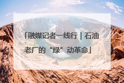 融媒记者一线行｜石油老厂的“绿”动革命