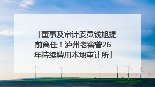 董事及审计委员钱旭提前离任！泸州老窖曾26年持续聘用本地审计所