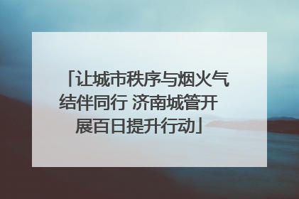 让城市秩序与烟火气结伴同行 济南城管开展百日提升行动