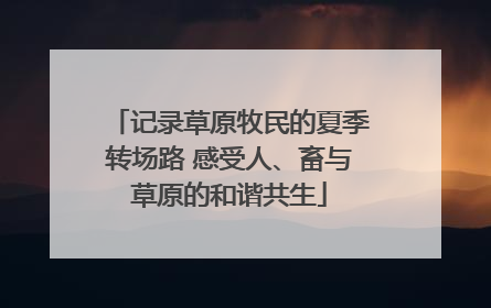 记录草原牧民的夏季转场路 感受人、畜与草原的和谐共生