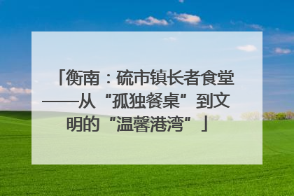 衡南：硫市镇长者食堂——从“孤独餐桌”到文明的“温馨港湾”