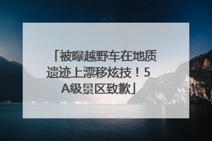 被曝越野车在地质遗迹上漂移炫技！5A级景区致歉