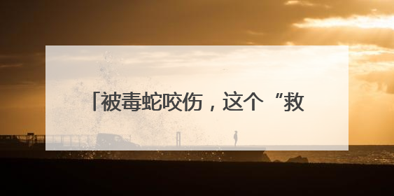 被毒蛇咬伤，这个“救命”动作帮了大忙！