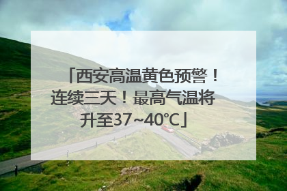 西安高温黄色预警！连续三天！最高气温将升至37~40℃