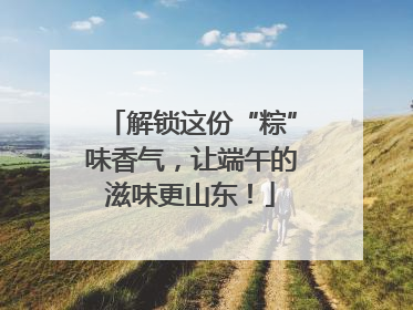 解锁这份“粽”味香气，让端午的滋味更山东！