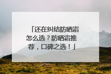 还在纠结防晒霜怎么选？防晒霜推荐，口碑之选！