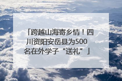 跨越山海寄乡情！四川资阳安岳县为500名在外学子“送礼”
