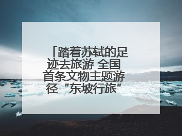 踏着苏轼的足迹去旅游 全国首条文物主题游径“东坡行旅”首期建设上新
