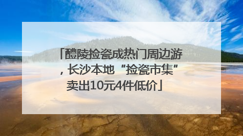 醴陵捡瓷成热门周边游，长沙本地“捡瓷市集”卖出10元4件低价