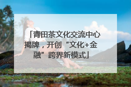 青田茶文化交流中心揭牌，开创“文化+金融”跨界新模式