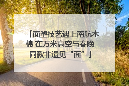 面塑技艺遇上南航木棉 在万米高空与春晚同款非遗见“面”