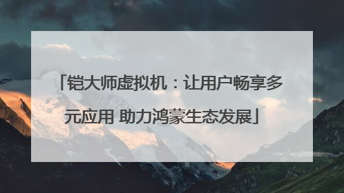 铠大师虚拟机：让用户畅享多元应用 助力鸿蒙生态发展