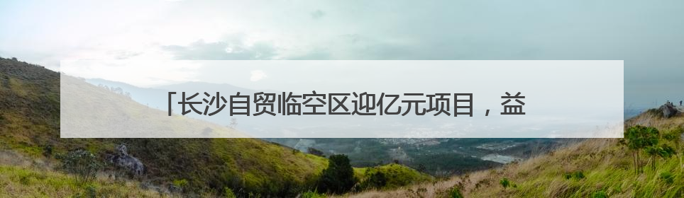 长沙自贸临空区迎亿元项目，益选佰联总部基地正式揭牌运营