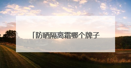 防晒隔离霜哪个牌子好？十大好用防晒推荐，持久防晒不斑驳