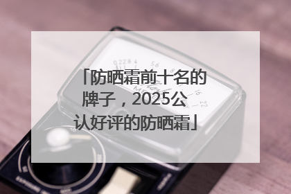 防晒霜前十名的牌子，2025公认好评的防晒霜