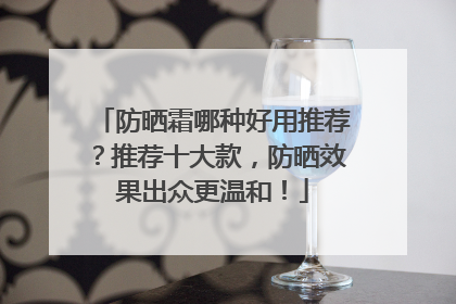 防晒霜哪种好用推荐？推荐十大款，防晒效果出众更温和！