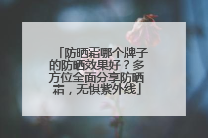 防晒霜哪个牌子的防晒效果好？多方位全面分享防晒霜，无惧紫外线