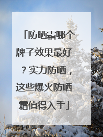 防晒霜哪个牌子效果最好？实力防晒，这些爆火防晒霜值得入手