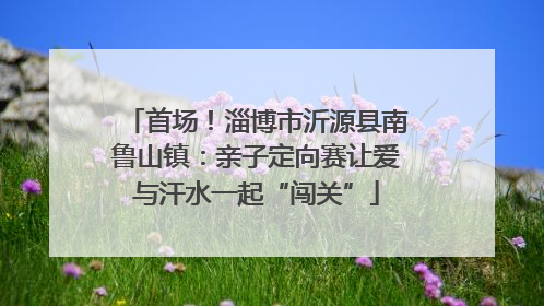 首场！淄博市沂源县南鲁山镇：亲子定向赛让爱与汗水一起“闯关”