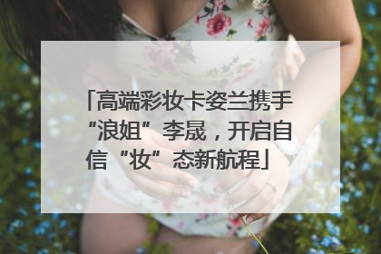 高端彩妆卡姿兰携手“浪姐”李晟，开启自信“妆”态新航程