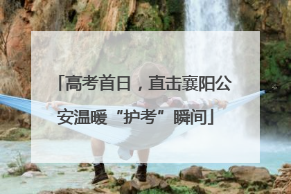 高考首日，直击襄阳公安温暖“护考”瞬间